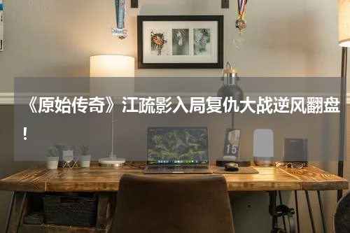 《原始传奇》江疏影入局复仇大战逆风翻盘！