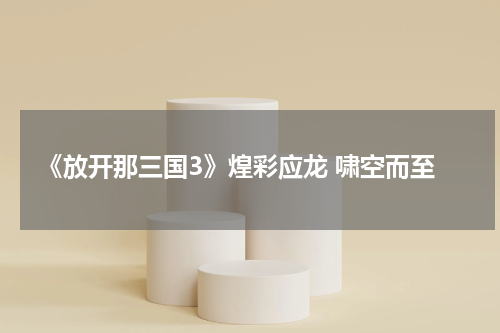 《放开那三国3》煌彩应龙 啸空而至