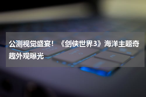 公测视觉盛宴！《剑侠世界3》海洋主题奇趣外观曝光