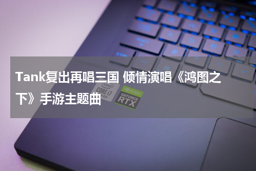 Tank复出再唱三国 倾情演唱《鸿图之下》手游主题曲