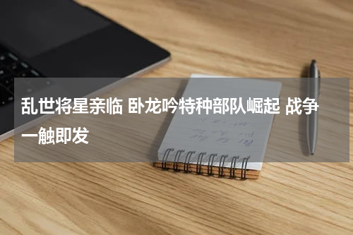 乱世将星亲临 卧龙吟特种部队崛起 战争一触即发