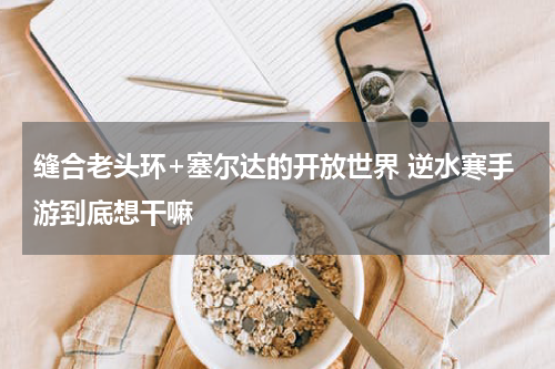 缝合老头环+塞尔达的开放世界 逆水寒手游到底想干嘛