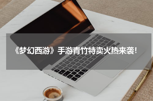 《梦幻西游》手游青竹特卖火热来袭！