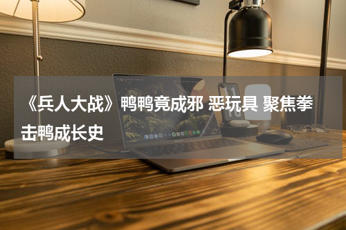 《兵人大战》鸭鸭竟成邪 恶玩具 聚焦拳击鸭成长史