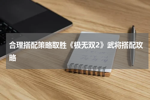合理搭配策略取胜《极无双2》武将搭配攻略