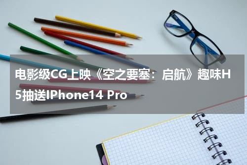 电影级CG上映《空之要塞：启航》趣味H5抽送IPhone14 Pro