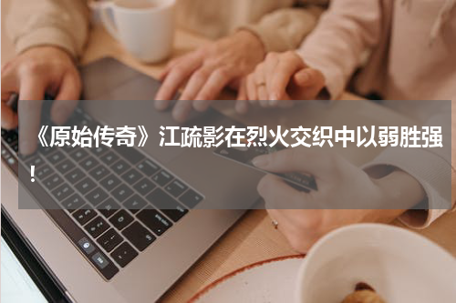《原始传奇》江疏影在烈火交织中以弱胜强！