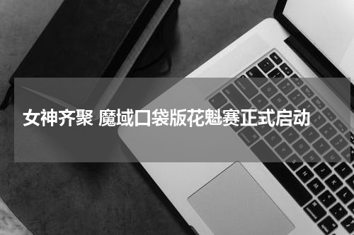  女神齐聚 魔域口袋版花魁赛正式启动