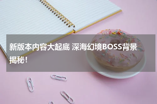 新版本内容大起底 深海幻境BOSS背景揭秘！