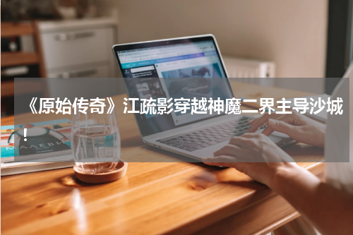 《原始传奇》江疏影穿越神魔二界主导沙城！