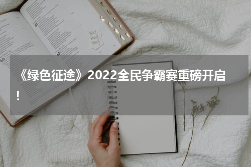 《绿色征途》2022全民争霸赛重磅开启！