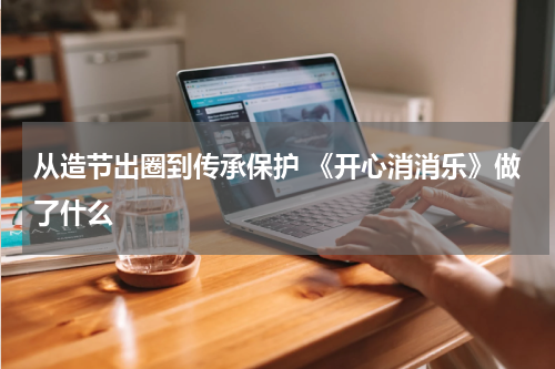 从造节出圈到传承保护 《开心消消乐》做了什么