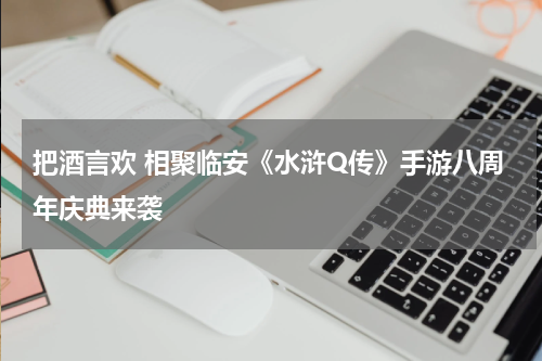 把酒言欢 相聚临安《水浒Q传》手游八周年庆典来袭