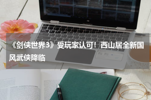 《剑侠世界3》受玩家认可！西山居全新国风武侠降临