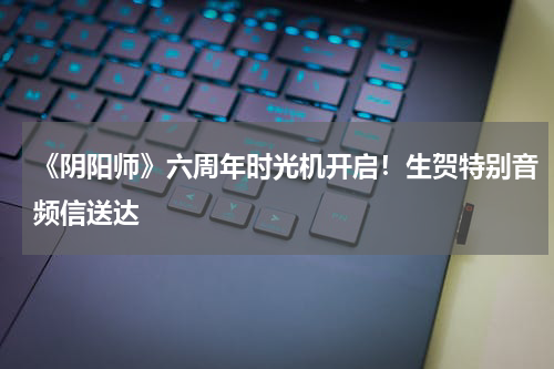 《阴阳师》六周年时光机开启！生贺特别音频信送达