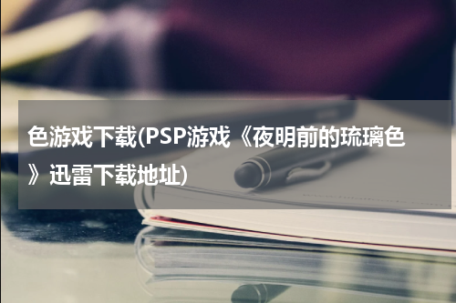 色游戏下载(PSP游戏《夜明前的琉璃色》迅雷下载地址)