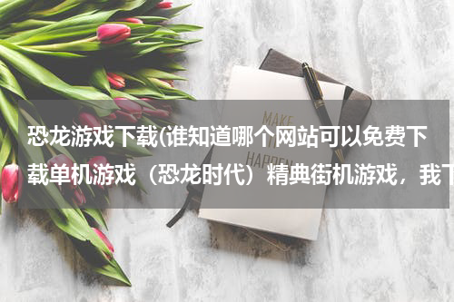 恐龙游戏下载(谁知道哪个网站可以免费下载单机游戏（恐龙时代）精典街机游戏，我下载到电脑上玩)