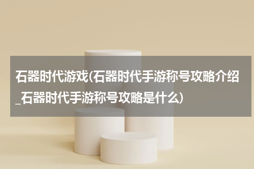 石器时代游戏(石器时代手游称号攻略介绍_石器时代手游称号攻略是什么)