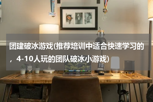 团建破冰游戏(推荐培训中适合快速学习的，4-10人玩的团队破冰小游戏)