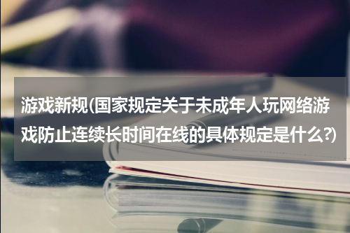 游戏新规(国家规定关于未成年人玩网络游戏防止连续长时间在线的具体规定是什么?)