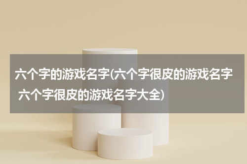 六个字的游戏名字(六个字很皮的游戏名字 六个字很皮的游戏名字大全)