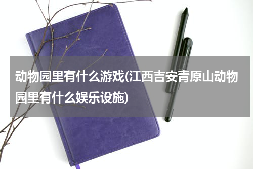 动物园里有什么游戏(江西吉安青原山动物园里有什么娱乐设施)