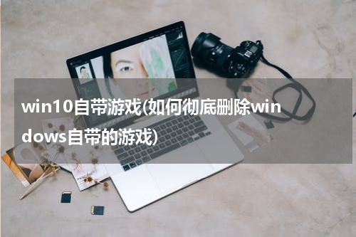 win10自带游戏(如何彻底删除windows自带的游戏)