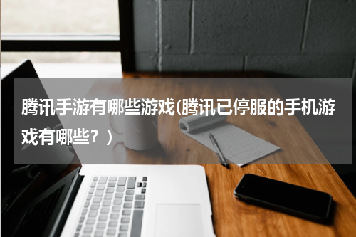 腾讯手游有哪些游戏(腾讯已停服的手机游戏有哪些？)
