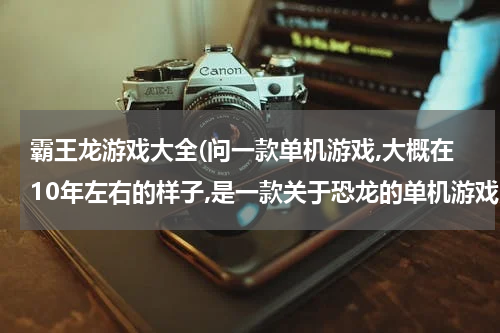 霸王龙游戏大全(问一款单机游戏,大概在10年左右的样子,是一款关于恐龙的单机游戏,记得有几个情节是：一开始是一个男的,)