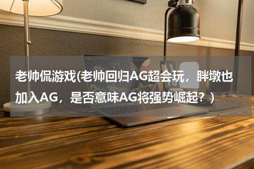 老帅侃游戏(老帅回归AG超会玩，胖墩也加入AG，是否意味AG将强势崛起？)