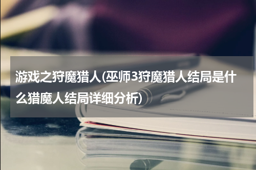 游戏之狩魔猎人(巫师3狩魔猎人结局是什么猎魔人结局详细分析)