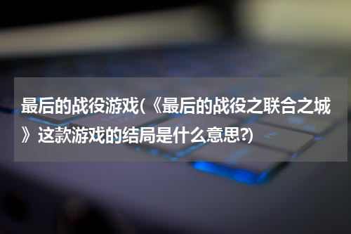 最后的战役游戏(《最后的战役之联合之城》这款游戏的结局是什么意思?)