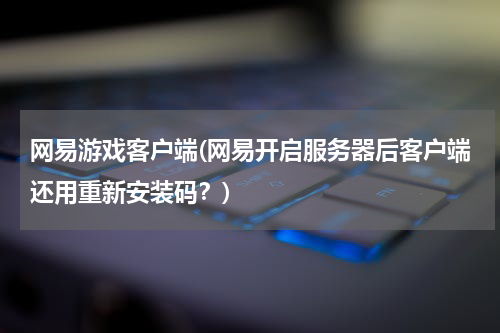 网易游戏客户端(网易开启服务器后客户端还用重新安装码？)