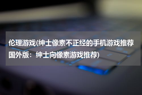 伦理游戏(绅士像素不正经的手机游戏推荐国外版：绅士向像素游戏推荐)