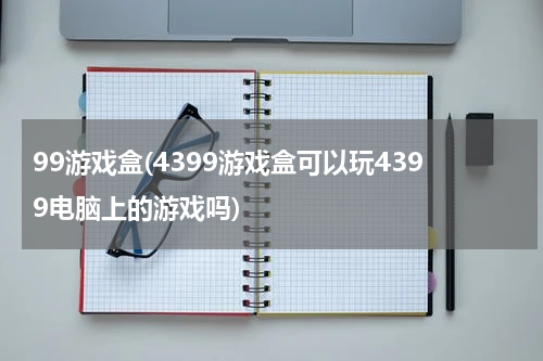 99游戏盒(4399游戏盒可以玩4399电脑上的游戏吗)