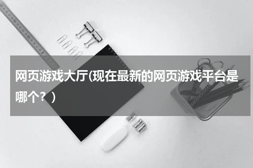 网页游戏大厅(现在最新的网页游戏平台是哪个？)