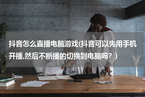 抖音怎么直播电脑游戏(抖音可以先用手机开播,然后不断播的切换到电脑吗？)