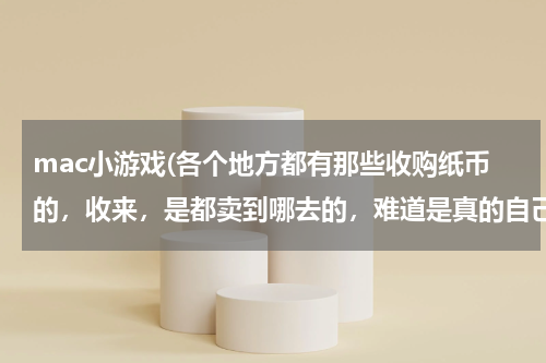 mac小游戏(各个地方都有那些收购纸币的，收来，是都卖到哪去的，难道是真的自己收藏的吗？)