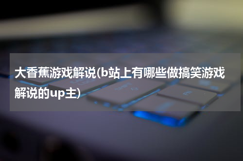 大香蕉游戏解说(b站上有哪些做搞笑游戏解说的up主)