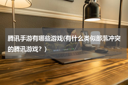 腾讯手游有哪些游戏(有什么类似部落冲突的腾讯游戏？)