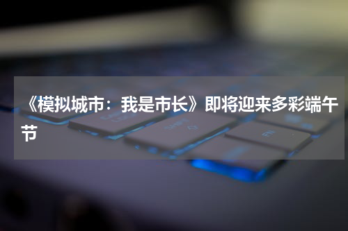 《模拟城市：我是市长》即将迎来多彩端午节