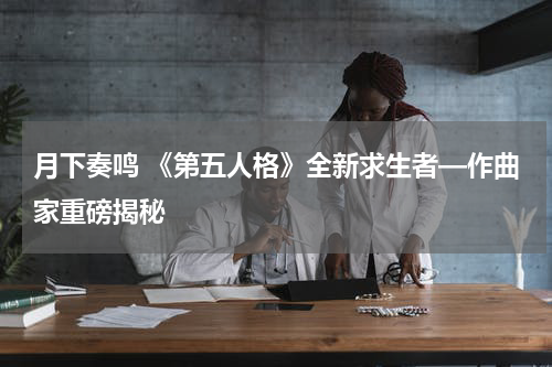 月下奏鸣 《第五人格》全新求生者—作曲家重磅揭秘