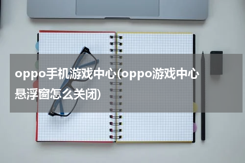 oppo手机游戏中心(oppo游戏中心悬浮窗怎么关闭)