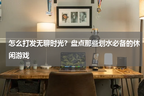 怎么打发无聊时光？盘点那些划水必备的休闲游戏