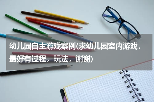 幼儿园自主游戏案例(求幼儿园室内游戏，最好有过程，玩法，谢谢)