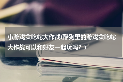 小游戏贪吃蛇大作战(酷狗里的游戏贪吃蛇大作战可以和好友一起玩吗？)
