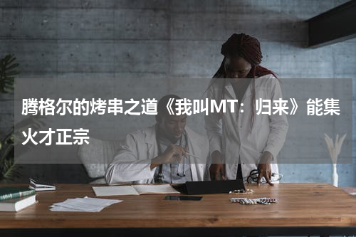 腾格尔的烤串之道《我叫MT：归来》能集火才正宗