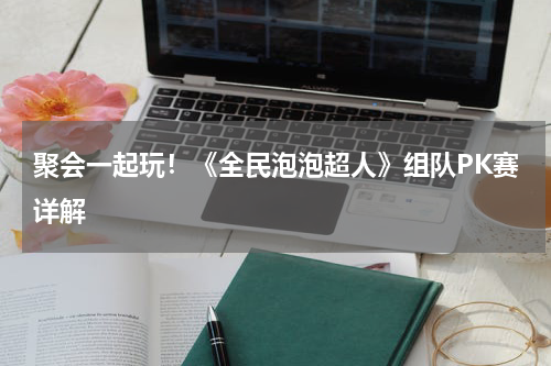聚会一起玩！《全民泡泡超人》组队PK赛详解