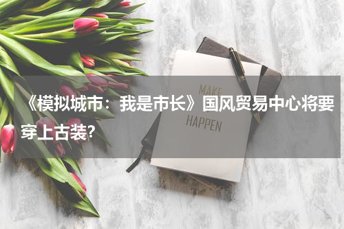 《模拟城市：我是市长》国风贸易中心将要穿上古装？
