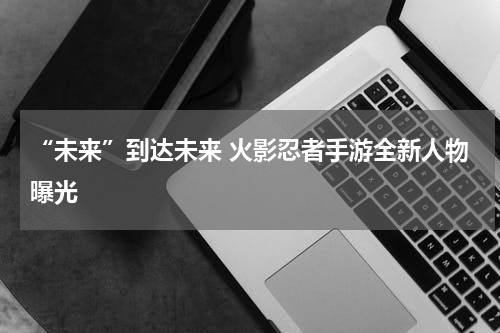 “未来”到达未来 火影忍者手游全新人物曝光